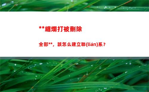 死纏爛打被刪除全部聯(lián)系方式，該怎么建立聯(lián)系？(分手后死纏爛打被刪除)