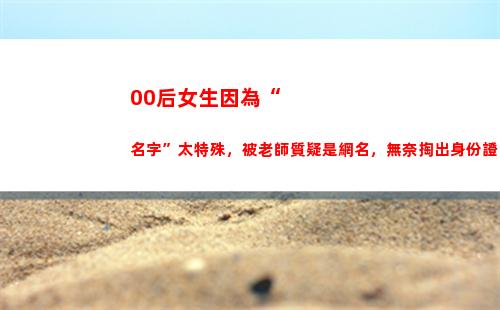 0后女生因為“名字”太特殊，被老師質疑是網名，無奈掏出身份證"
