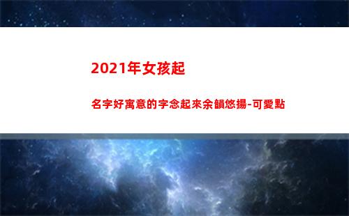 021年女孩起名字好寓意的字念起來余韻悠揚-可愛點(2021年名字大全女孩名字排行榜)"