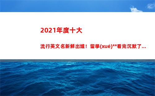 021年度十大流行英文名新鮮出爐！留學(xué)黨看完沉默了...(2021年度十大熱歌)"