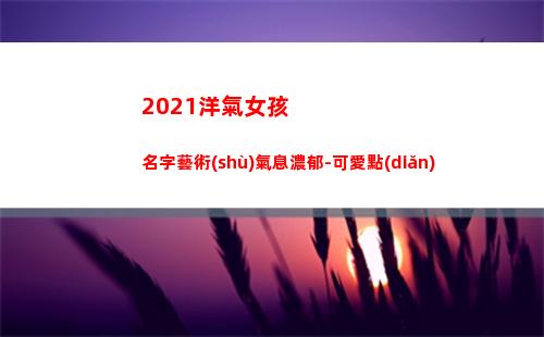 021洋氣女孩名字藝術(shù)氣息濃郁-可愛點(diǎn)(2021洋氣女孩小名)"