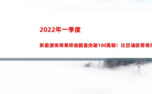 022年一季度新能源乘用車終端銷量突破100萬輛！比亞迪依舊領先(2022年一季度經濟形勢)"
