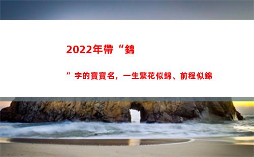 022年帶“錦”字的寶寶名，一生繁花似錦、前程似錦(2022年帶錦字的虎寶寶女孩名)"
