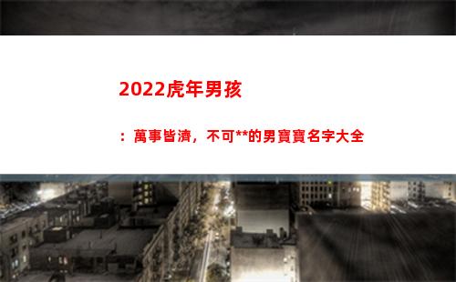 022虎年男孩：萬事皆濟，不可限量的男寶寶名字大全(2022虎年男孩取名名字大全)"