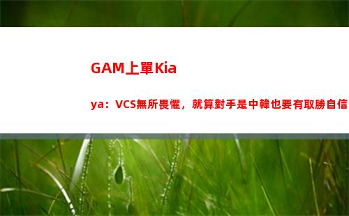 GAM上單Kiaya：VCS無所畏懼，就算對手是中韓也要有取勝自信