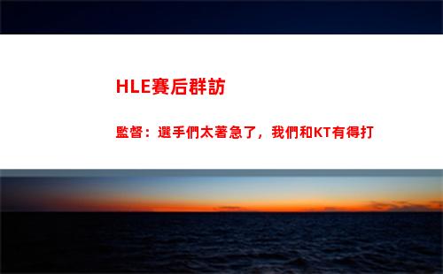 HLE賽后群訪 監督：選手們太著急了，我們和KT有得打
