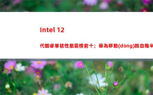Intel 12代酷睿單核性能霸榜前十；華為移動(dòng)路由推半價(jià)服務(wù)升級(jí)包