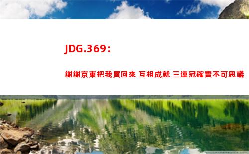 JDG.369：謝謝京東把我買回來 互相成就 三連冠確實不可思議