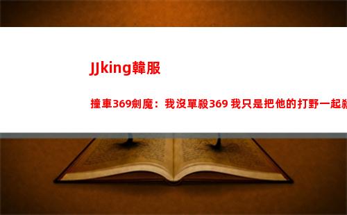 JJking韓服撞車369劍魔：我沒單殺369 我只是把他的打野一起殺了