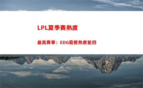 LPL夏季賽熱度最高賽事：EDG霸榜熱度前四