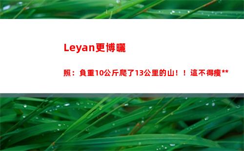 Leyan更博曬照：負重10公斤爬了13公里的山！！這不得瘦死