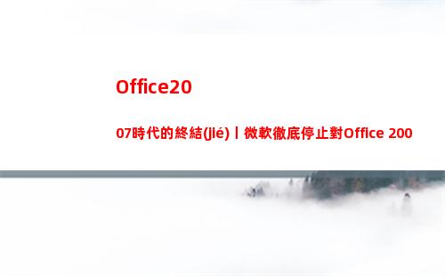 Office2007時代的終結(jié)丨微軟徹底停止對Office 2007提供技術(shù)支持(office2019和2016區(qū)別)
