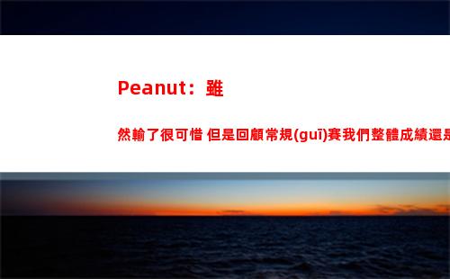 Peanut：雖然輸了很可惜 但是回顧常規(guī)賽我們整體成績還是很好的