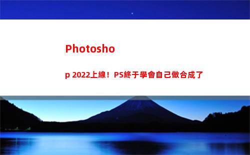 Photoshop 2022上線！PS終于學會自己做合成了(photoshop電腦版怎么下載)