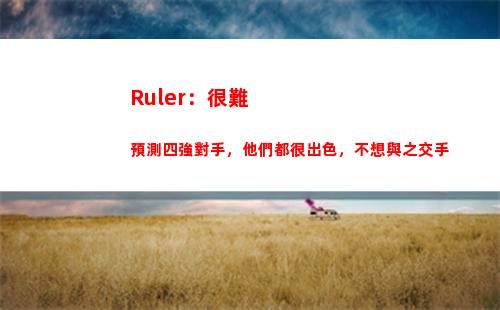 Ruler：很難預測四強對手，他們都很出色，不想與之交手