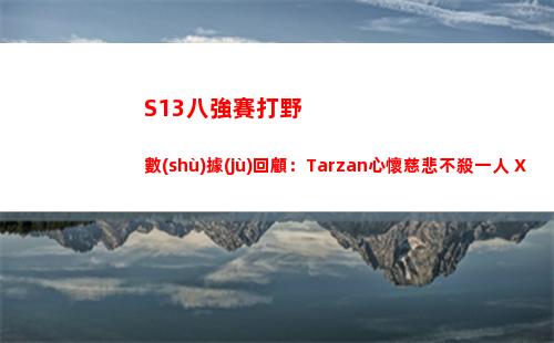 S13八強賽打野數(shù)據(jù)回顧：Tarzan心懷慈悲不殺一人 Xun碾壓小花生