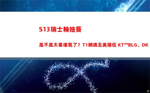 S13瑞士輪抽簽是不是太看運氣了？T1頻遇北美隊伍 KT連戰(zhàn)BLG、DK