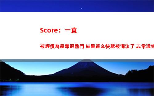 Score：一直被評價為是奪冠熱門 結果這么快就被淘汰了 非常遺憾