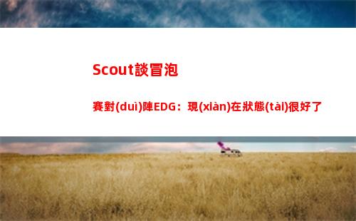 Scout談冒泡賽對(duì)陣EDG：現(xiàn)在狀態(tài)很好了，不需要做太多調(diào)整