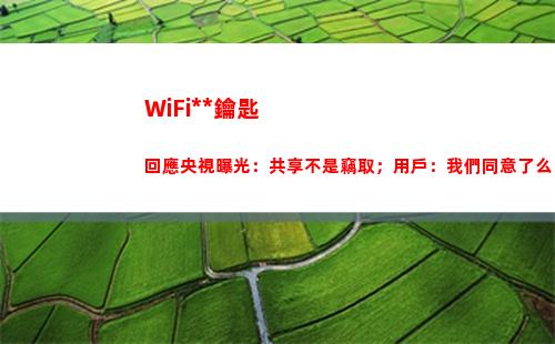 WiFi萬能鑰匙回應央視曝光：共享不是竊取；用戶：我們同意了么？(wifi萬能鑰匙下載安裝2022最新版)