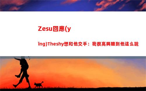 Zesu回應(yīng)Theshy想和他交手：我很高興聽到他這么說