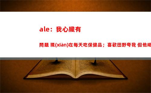 ale：我心臟有問題 現(xiàn)在每天吃保健品；喜歡田野夸我 但他總罵我