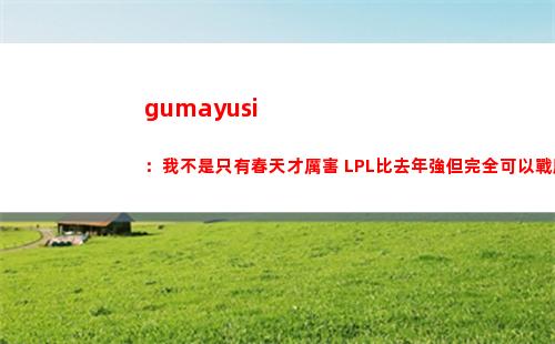 gumayusi：我不是只有春天才厲害 LPL比去年強但完全可以戰勝他們