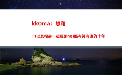 kkOma：想和T1以及相赫一起經(jīng)歷有笑有淚的十年