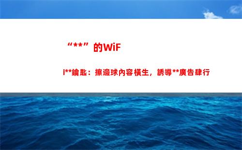 “萬能”的WiFi萬能鑰匙：擦邊球內容橫生，誘導博彩廣告肆行(萬能的wifi密碼有哪些?)