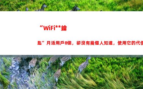 “WiFi萬能鑰匙”月活用戶8億，卻沒有幾個人知道，使用它的代價(wifi萬能鑰匙手機版下載哪個好)