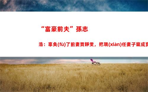 “富豪前夫”孫志浩：辜負(fù)了前妻賈靜雯，把現(xiàn)任妻子寵成寶