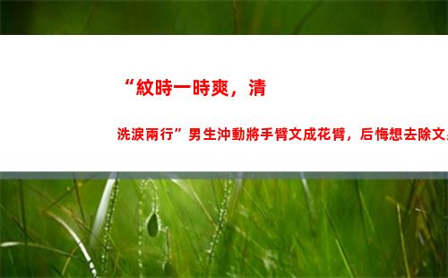 “紋時一時爽，清洗淚兩行”男生沖動將手臂文成花臂，后悔想去除文身時才知