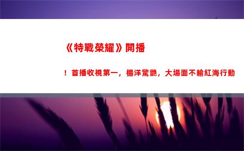 《特戰榮耀》開播！首播收視第一，楊洋驚艷，大場面不輸紅海行動(《特戰榮耀》今晚幾點開播)