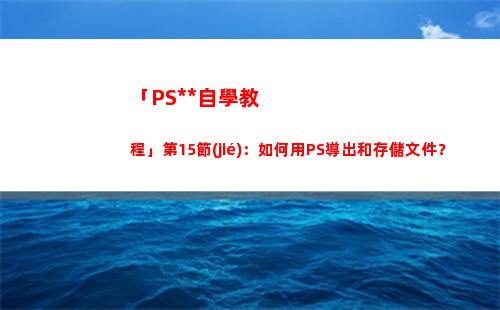 「PS全套自學教程」第15節(jié)：如何用PS導出和存儲文件？(自學ps入門全套教程)