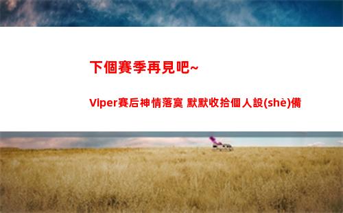 下個賽季再見吧~Viper賽后神情落寞 默默收拾個人設(shè)備