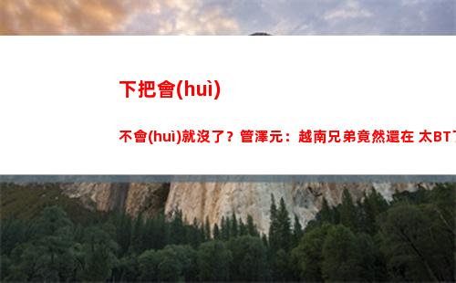 下把會(huì)不會(huì)就沒了？管澤元：越南兄弟竟然還在 太BT了