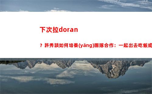 下次拉doran？許秀談如何培養(yǎng)團隊合作：一起出去吃飯或者卡拉OK