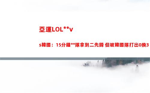 亞運LOL中國vs韓國：15分鐘中國隊拿到二先鋒 但被韓國隊打出0換3