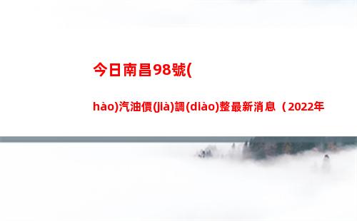 今日南昌98號(hào)汽油價(jià)調(diào)整最新消息（2022年04月18日）