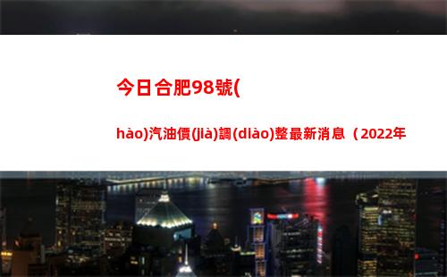 今日合肥98號(hào)汽油價(jià)調(diào)整最新消息（2022年03月31日）
