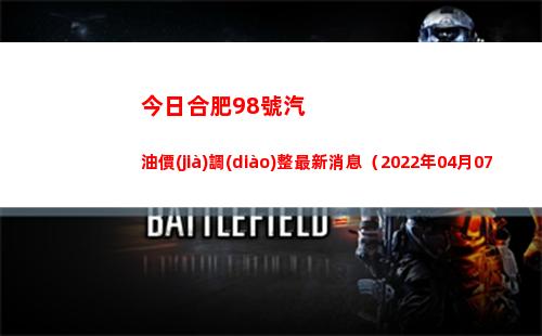今日合肥98號汽油價(jià)調(diào)整最新消息（2022年04月07日）