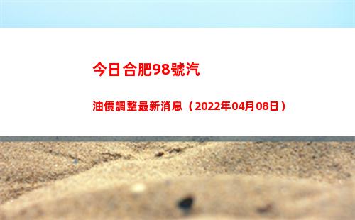 今日合肥98號汽油價調整最新消息（2022年04月08日）插圖