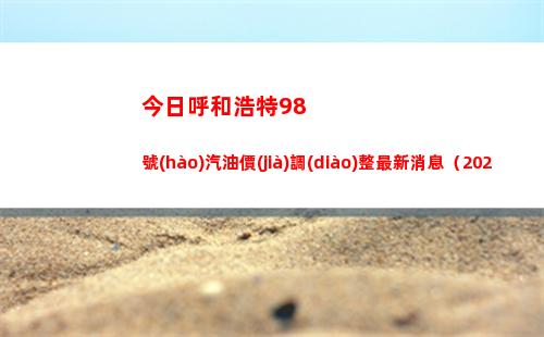 今日呼和浩特98號(hào)汽油價(jià)調(diào)整最新消息（2022年04月12日）