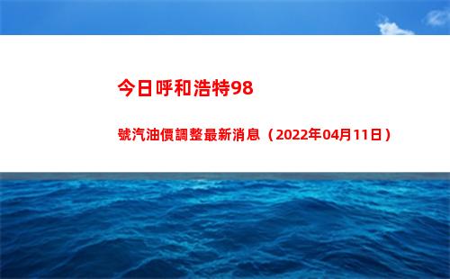 今日呼和浩特98號汽油價調整最新消息（2022年04月11日）