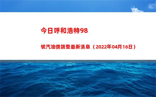 今日呼和浩特98號汽油價調整最新消息（2022年04月16日）