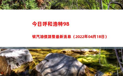 今日呼和浩特98號汽油價調整最新消息（2022年04月18日）