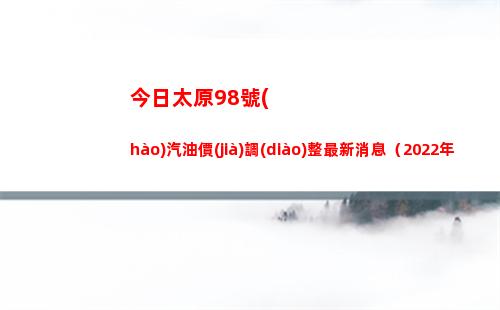 今日太原98號(hào)汽油價(jià)調(diào)整最新消息（2022年04月18日）插圖