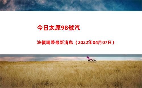 今日太原98號汽油價調整最新消息（2022年04月07日）