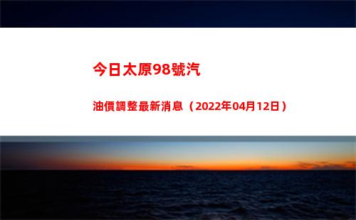 今日太原98號汽油價調整最新消息（2022年04月12日）