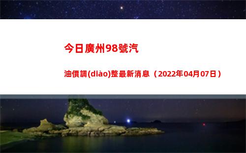 今日廣州98號汽油價調(diào)整最新消息（2022年04月07日）